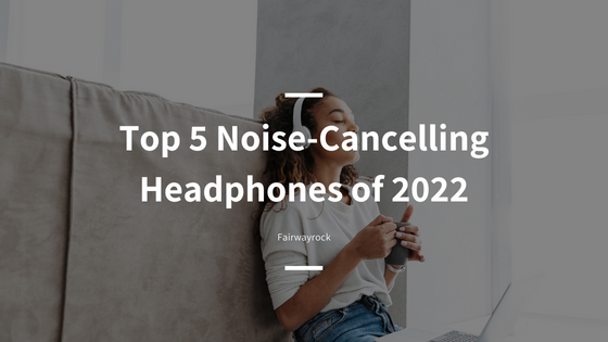 Top 5 Noise-Cancelling Headphones of 2022- Fairwayrock