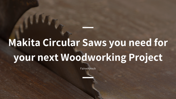 Makita Circular Saws you need for your next Woodworking Project